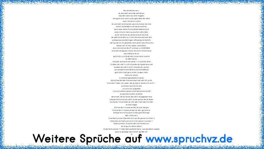 hier ein kleiner test...
du wirst dich am ende tod lachen,
natürlich wenn du nicht mogelst.
also guck nicht nach unten gehe alles der reihe
nach, schritt für schritt
du wirst dich erschrecken wenn du mitten drin bist.
immer cool bleiben und weiter machen,
auch wenn deine Psyche dabei belastet wird.
((wenn du ein name aussuchen sollst dann
sei dir sicher das du die leute auch kennst))
da spiel k...