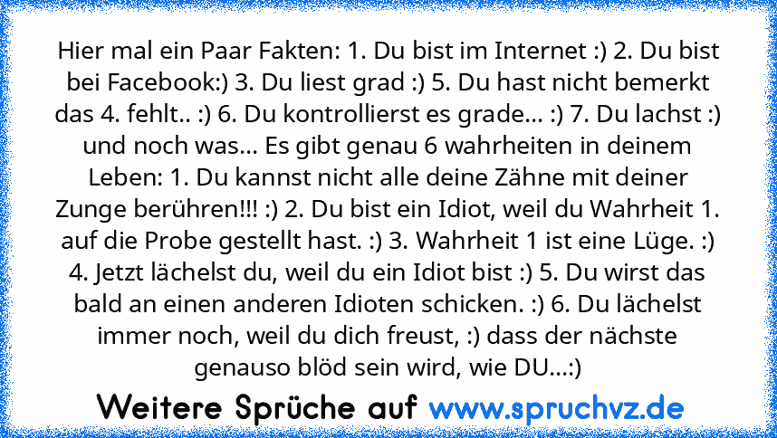 Hier mal ein Paar Fakten: 1. Du bist im Internet :) 2. Du bist bei Facebook:) 3. Du liest grad :) 5. Du hast nicht bemerkt das 4. fehlt.. :) 6. Du kontrollierst es grade... :) 7. Du lachst :) und noch was... Es gibt genau 6 wahrheiten in deinem Leben: 1. Du kannst nicht alle deine Zähne mit deiner Zunge berühren!!! :) 2. Du bist ein Idiot, weil du Wahrheit 1. auf die Probe gestellt hast. :) 3. ...