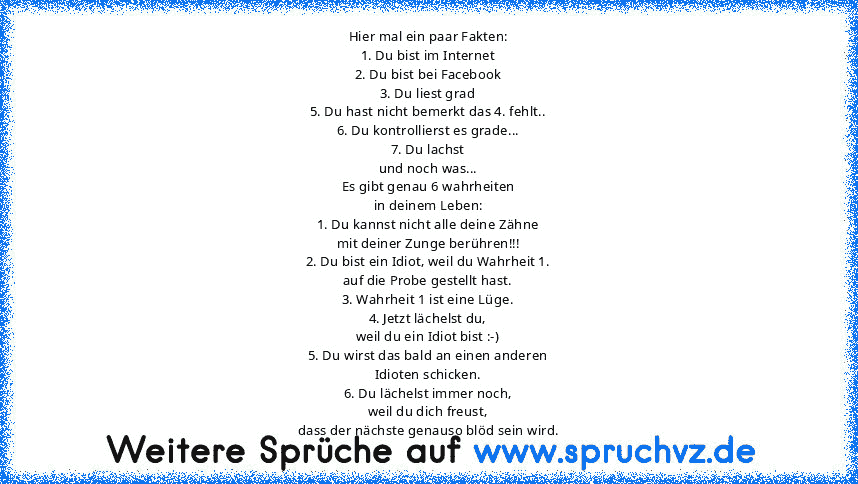 Hier mal ein paar Fakten:
1. Du bist im Internet
2. Du bist bei Facebook
3. Du liest grad
5. Du hast nicht bemerkt das 4. fehlt..
6. Du kontrollierst es grade...
7. Du lachst
und noch was...
Es gibt genau 6 wahrheiten
in deinem Leben:
1. Du kannst nicht alle deine Zähne
mit deiner Zunge berühren!!!
2. Du bist ein Idiot, weil du Wahrheit 1.
auf die Probe gestellt hast.
3. Wahrheit 1 ist eine Lüge.
...