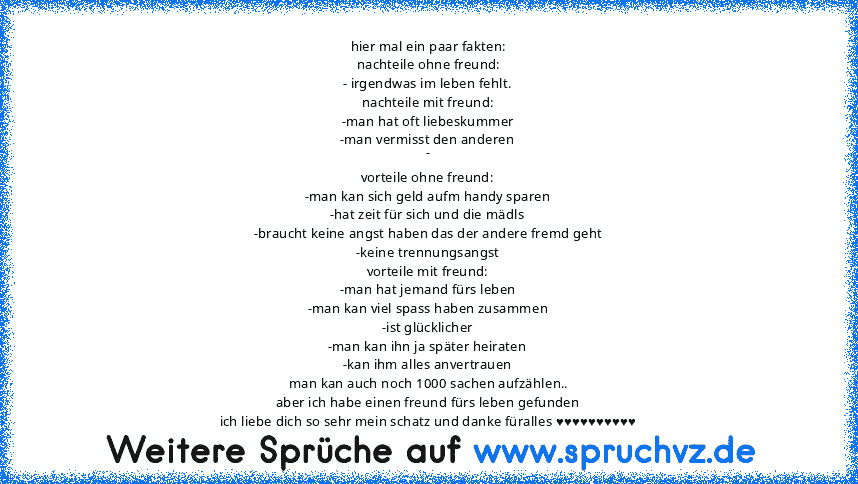 hier mal ein paar fakten:
nachteile ohne freund:
- irgendwas im leben fehlt.
nachteile mit freund:
-man hat oft liebeskummer
-man vermisst den anderen
-
vorteile ohne freund:
-man kan sich geld aufm handy sparen
-hat zeit für sich und die mädls
-braucht keine angst haben das der andere fremd geht
-keine trennungsangst
vorteile mit freund:
-man hat jemand fürs leben
-man kan viel spass haben zus...