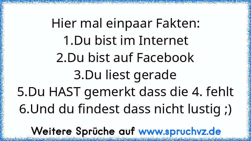 Hier mal einpaar Fakten:
1.Du bist im Internet
2.Du bist auf Facebook
3.Du liest gerade
5.Du HAST gemerkt dass die 4. fehlt
6.Und du findest dass nicht lustig ;)