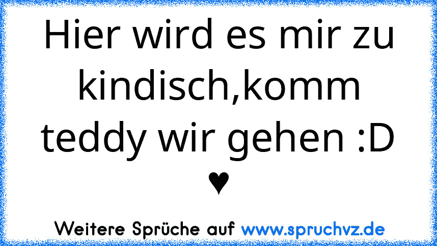 Hier wird es mir zu kindisch,komm teddy wir gehen :D ♥