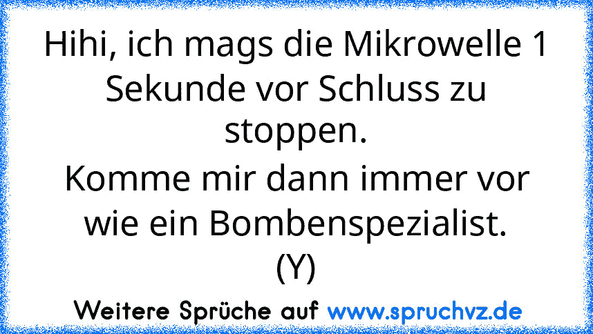 Hihi, ich mags die Mikrowelle 1 Sekunde vor Schluss zu stoppen.
Komme mir dann immer vor wie ein Bombenspezialist.
(Y)