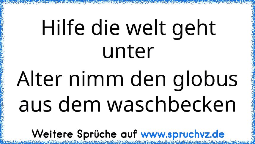 Hilfe die welt geht unter
Alter nimm den globus aus dem waschbecken