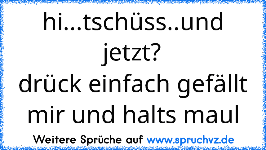 hi...tschüss..und jetzt?
drück einfach gefällt mir und halts maul