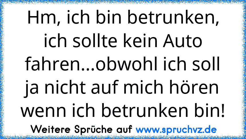 Hm, ich bin betrunken, ich sollte kein Auto fahren...obwohl ich soll ja nicht auf mich hören wenn ich betrunken bin!