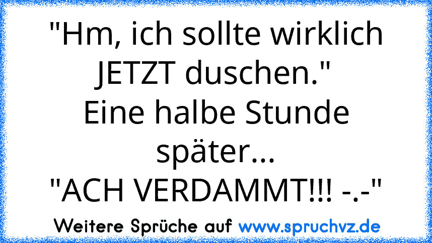 "Hm, ich sollte wirklich JETZT duschen."
Eine halbe Stunde später...
"ACH VERDAMMT!!! -.-"