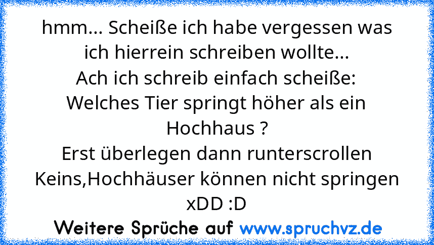 hmm... Scheiße ich habe vergessen was ich hierrein schreiben wollte...
Ach ich schreib einfach scheiße:
Welches Tier springt höher als ein Hochhaus ?
Erst überlegen dann runterscrollen
Keins,Hochhäuser können nicht springen
xDD :D