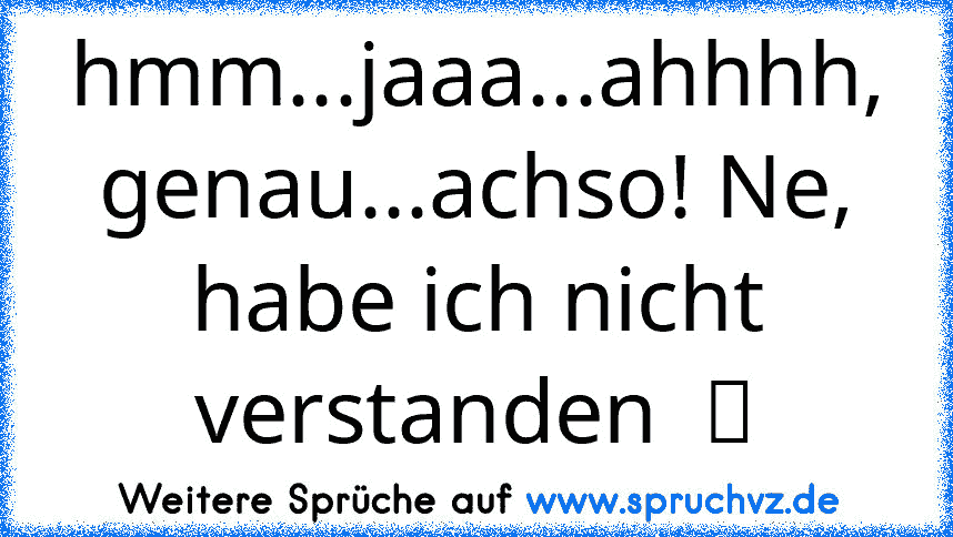 hmm...jaaa...ahhhh, genau...achso! Ne, habe ich nicht verstanden  ツ