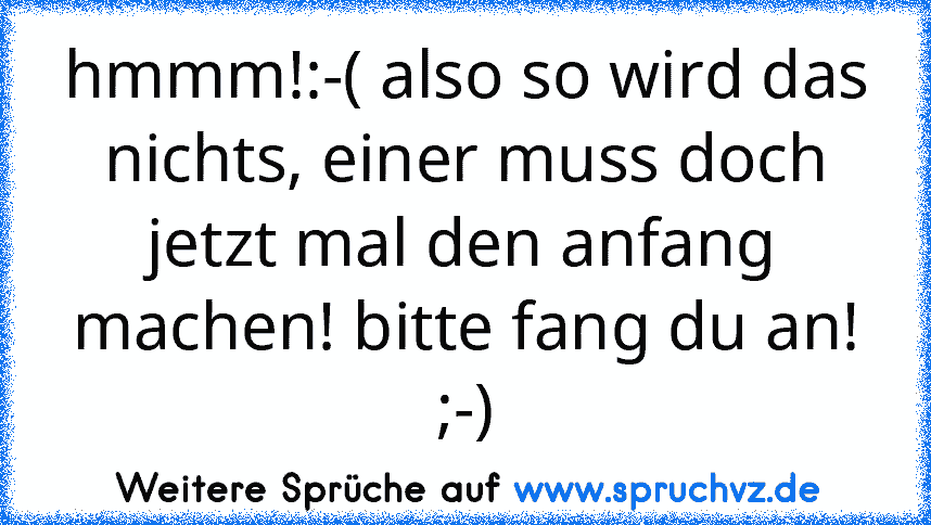 hmmm!:-( also so wird das nichts, einer muss doch jetzt mal den anfang machen! bitte fang du an! ;-)