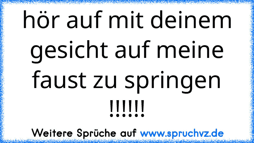 hör auf mit deinem gesicht auf meine faust zu springen !!!!!!