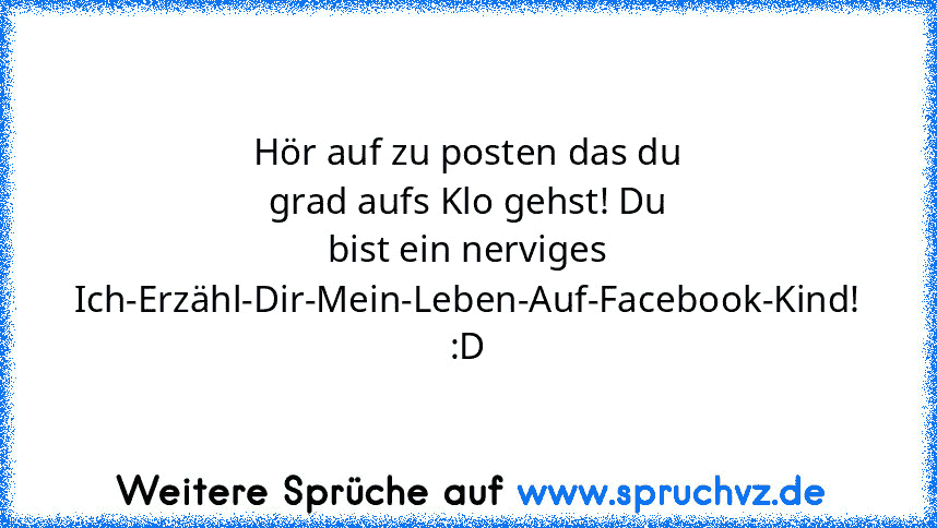 Hör auf zu posten das du grad aufs Klo gehst! Du bist ein nerviges Ich-Erzähl-Dir-Mein-Leben-Auf-Facebook-Kind! :D