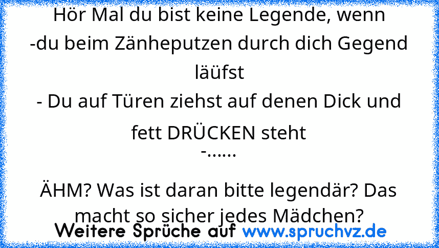 Hör Mal du bist keine Legende, wenn
-du beim Zänheputzen durch dich Gegend läüfst
- Du auf Türen ziehst auf denen Dick und fett DRÜCKEN steht
-......
ÄHM? Was ist daran bitte legendär? Das macht so sicher jedes Mädchen?