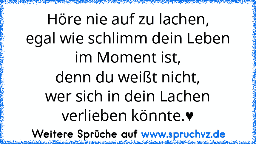 Höre nie auf zu lachen,
egal wie schlimm dein Leben im Moment ist,
denn du weißt nicht,
wer sich in dein Lachen verlieben könnte.♥