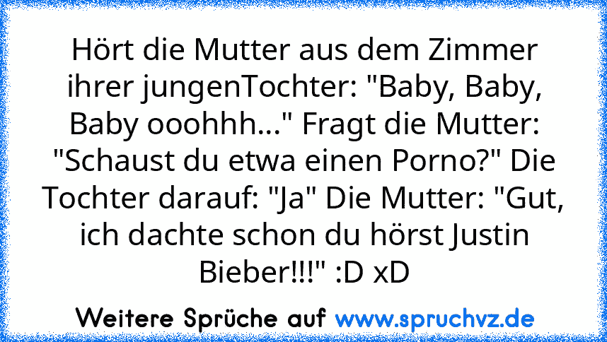 Hört die Mutter aus dem Zimmer ihrer jungenTochter: "Baby, Baby, Baby ooohhh..." Fragt die Mutter: "Schaust du etwa einen Porno?" Die Tochter darauf: "Ja" Die Mutter: "Gut, ich dachte schon du hörst Justin Bieber!!!" :D xD