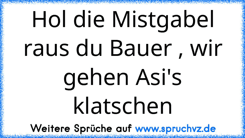 Hol die Mistgabel raus du Bauer , wir gehen Asi's klatschen