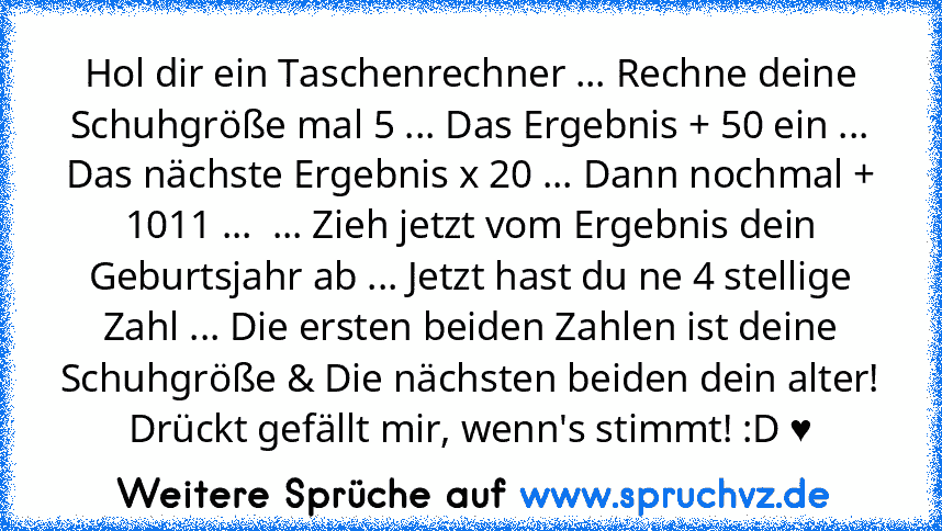 Hol dir ein Taschenrechner ... Rechne deine Schuhgröße mal 5 ... Das Ergebnis + 50 ein ... Das nächste Ergebnis x 20 ... Dann nochmal + 1011 ...  ... Zieh jetzt vom Ergebnis dein Geburtsjahr ab ... Jetzt hast du ne 4 stellige Zahl ... Die ersten beiden Zahlen ist deine Schuhgröße & Die nächsten beiden dein alter! Drückt gefällt mir, wenn's stimmt! :D ♥