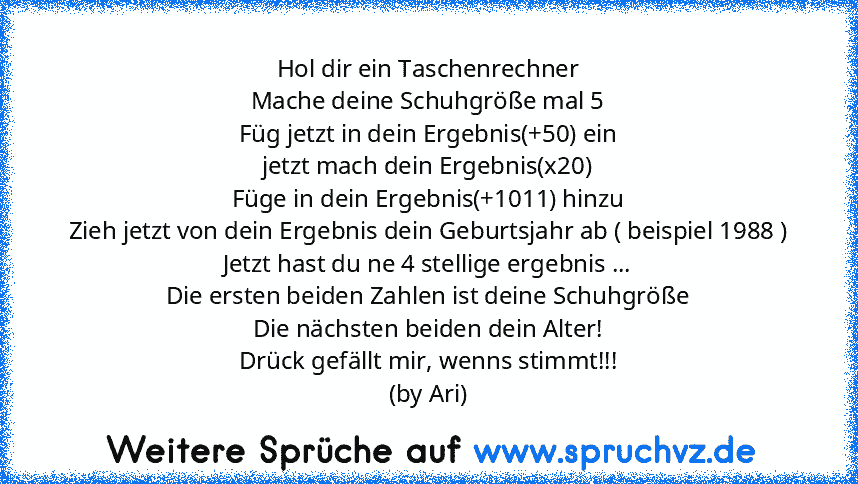 Hol dir ein Taschenrechner
Mache deine Schuhgröße mal 5
Füg jetzt in dein Ergebnis(+50) ein
jetzt mach dein Ergebnis(x20)
Füge in dein Ergebnis(+1011) hinzu
Zieh jetzt von dein Ergebnis dein Geburtsjahr ab ( beispiel 1988 )
Jetzt hast du ne 4 stellige ergebnis ...
Die ersten beiden Zahlen ist deine Schuhgröße
Die nächsten beiden dein Alter!
Drück gefällt mir, wenns stimmt!!!
(by Ari)