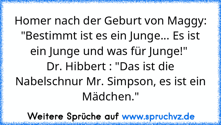 Homer nach der Geburt von Maggy: "Bestimmt ist es ein Junge... Es ist ein Junge und was für Junge!" 
Dr. Hibbert : "Das ist die Nabelschnur Mr. Simpson, es ist ein Mädchen."