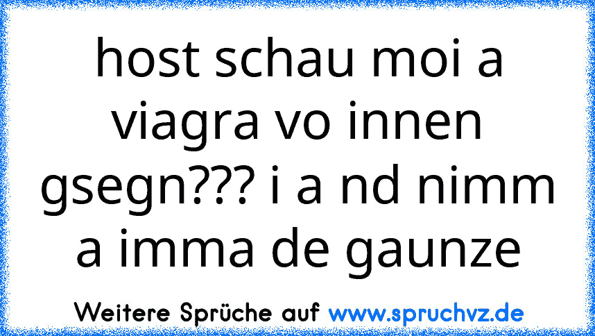 host schau moi a viagra vo innen gsegn??? i a nd nimm a imma de gaunze