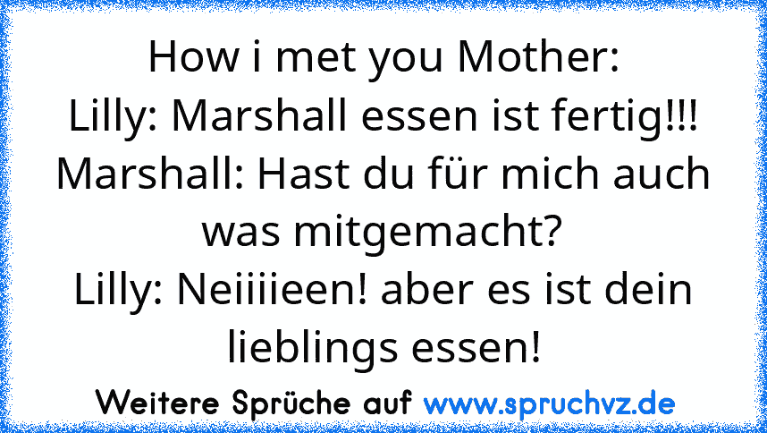 How i met you Mother:
Lilly: Marshall essen ist fertig!!!
Marshall: Hast du für mich auch was mitgemacht?
Lilly: Neiiiieen! aber es ist dein lieblings essen!