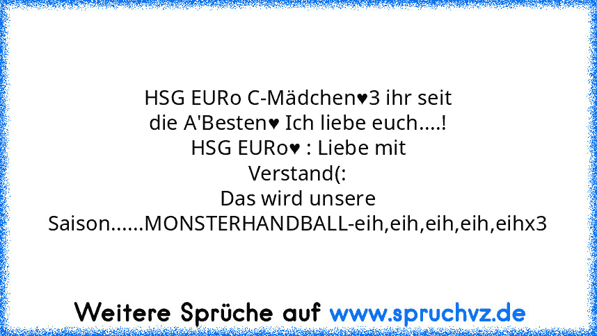 HSG EURo C-Mädchen♥3 ihr seit die A'Besten♥ Ich liebe euch....!
HSG EURo♥ : Liebe mit Verstand(:
Das wird unsere Saison......MONSTERHANDBALL-eih,eih,eih,eih,eihx3