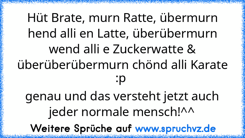 Hüt Brate, murn Ratte, übermurn hend alli en Latte, überübermurn wend alli e Zuckerwatte & überüberübermurn chönd alli Karate :p 
genau und das versteht jetzt auch jeder normale mensch!^^