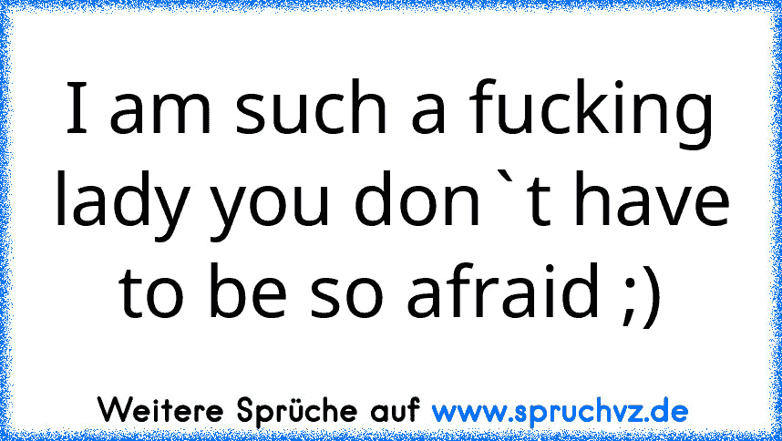 I am such a fucking lady you don`t have to be so afraid ;)