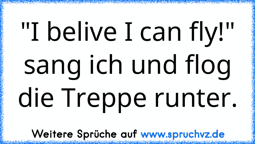 "I belive I can fly!" sang ich und flog die Treppe runter.