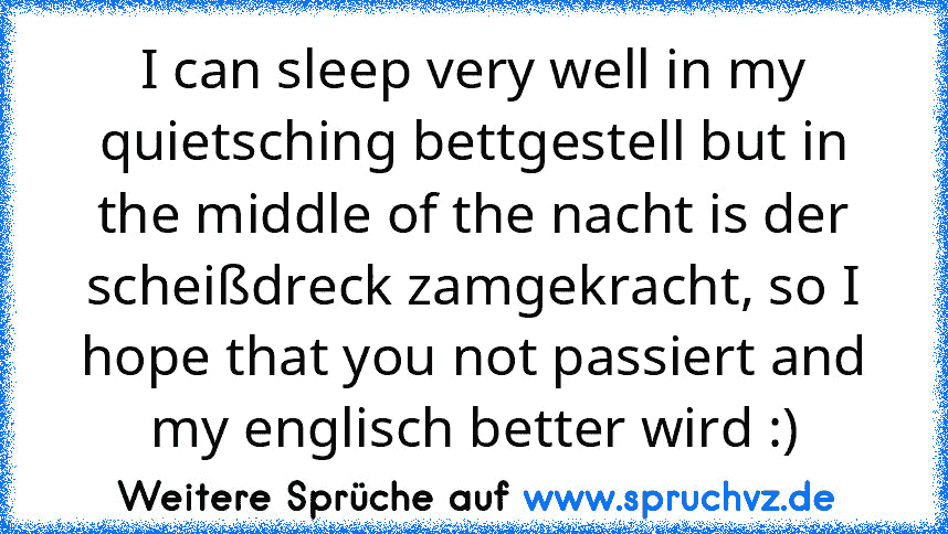 I can sleep very well in my quietsching bettgestell but in the middle of the nacht is der scheißdreck zamgekracht, so I hope that you not passiert and my englisch better wird :)