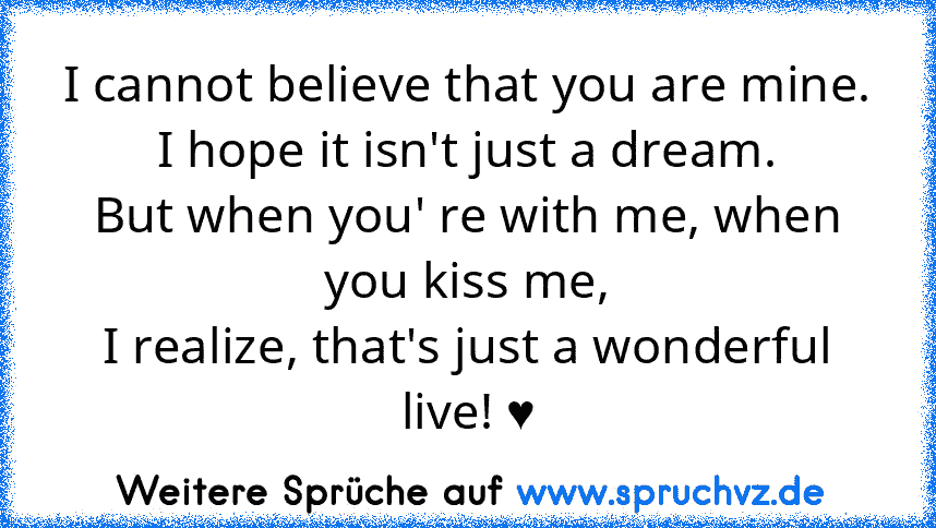 I cannot believe that you are mine.
I hope it isn't just a dream.
But when you' re with me, when you kiss me,
I realize, that's just a wonderful live! ♥