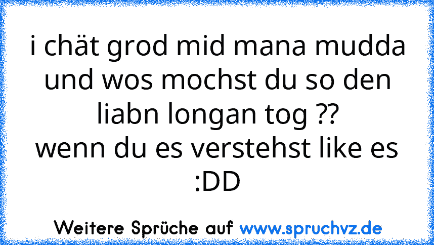 i chät grod mid mana mudda
und wos mochst du so den liabn longan tog ??
wenn du es verstehst like es :DD