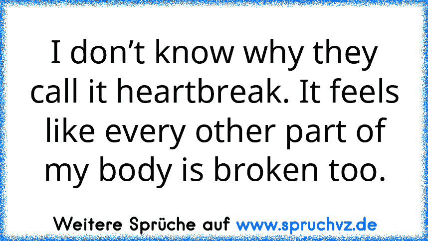 I don’t know why they call it heartbreak. It feels like every other part of my body is broken too.