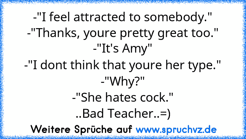 -"I feel attracted to somebody."
-"Thanks, youre pretty great too."
-"It's Amy"
-"I dont think that youre her type."
-"Why?"
-"She hates cock."
..Bad Teacher..=)