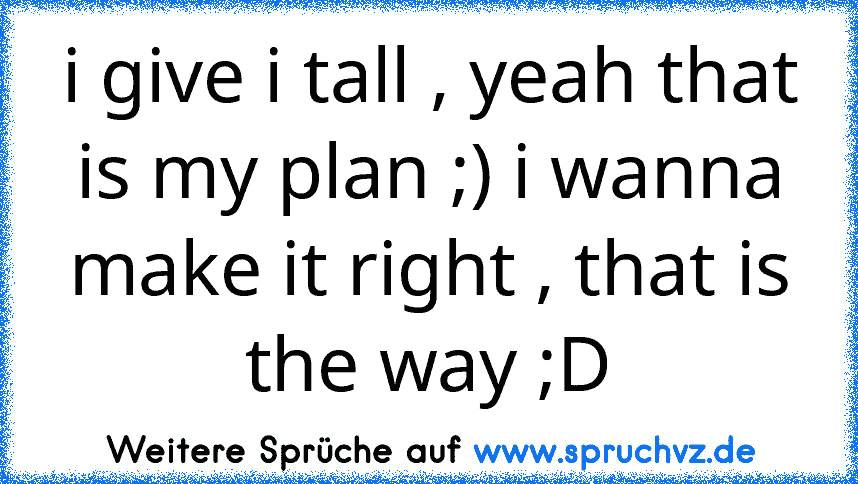 i give i tall , yeah that is my plan ;) i wanna make it right , that is the way ;D