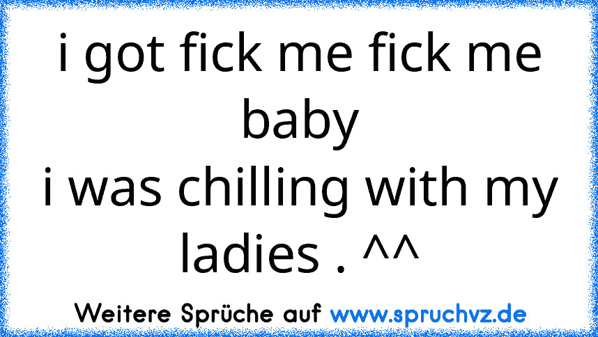 i got fick me fick me baby
i was chilling with my ladies . ^^