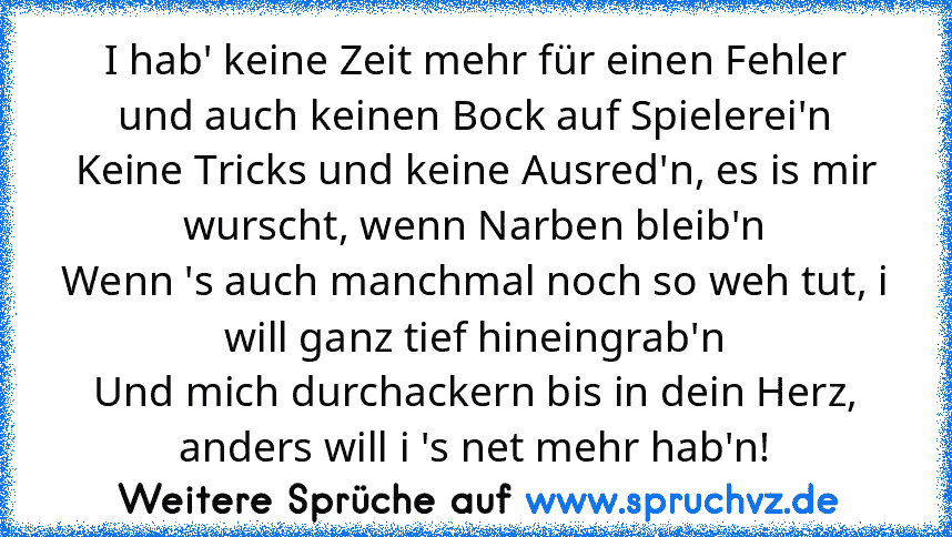 I hab' keine Zeit mehr für einen Fehler und auch keinen Bock auf Spielerei'n
Keine Tricks und keine Ausred'n, es is mir wurscht, wenn Narben bleib'n
Wenn 's auch manchmal noch so weh tut, i will ganz tief hineingrab'n
Und mich durchackern bis in dein Herz, anders will i 's net mehr hab'n!