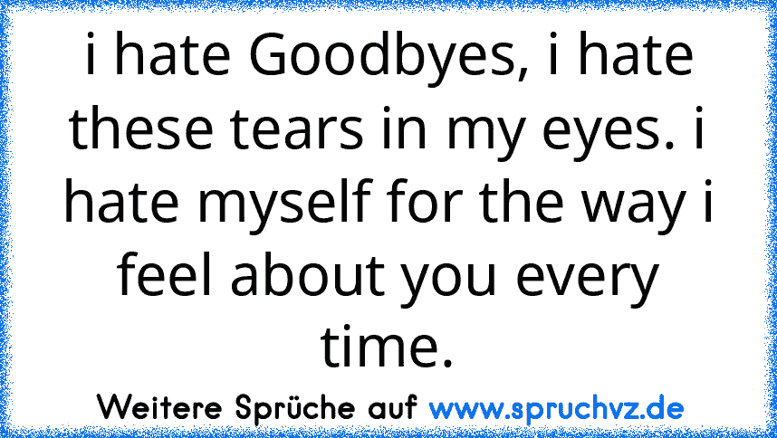 i hate Goodbyes, i hate these tears in my eyes. i hate myself for the way i feel about you every time.