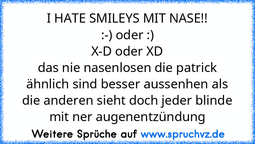 I HATE SMILEYS MIT NASE!!
:-) oder :)
X-D oder XD
das nie nasenlosen die patrick ähnlich sind besser aussenhen als die anderen sieht doch jeder blinde mit ner augenentzündung