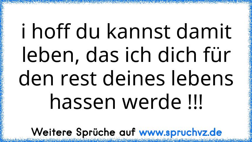 i hoff du kannst damit leben, das ich dich für den rest deines lebens hassen werde !!!