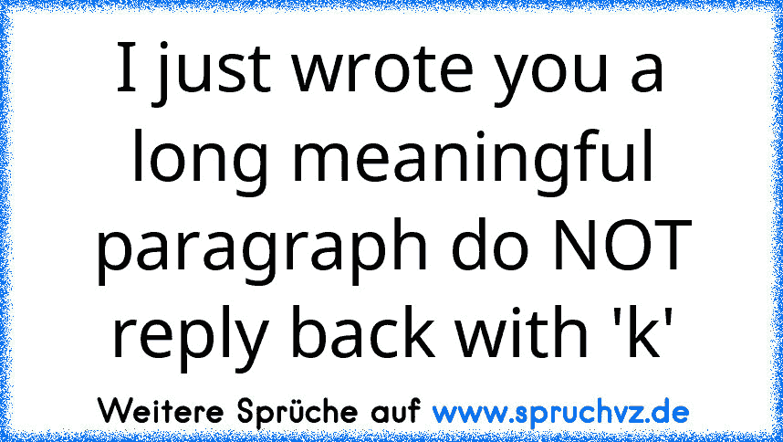 I just wrote you a long meaningful paragraph do NOT reply back with 'k'