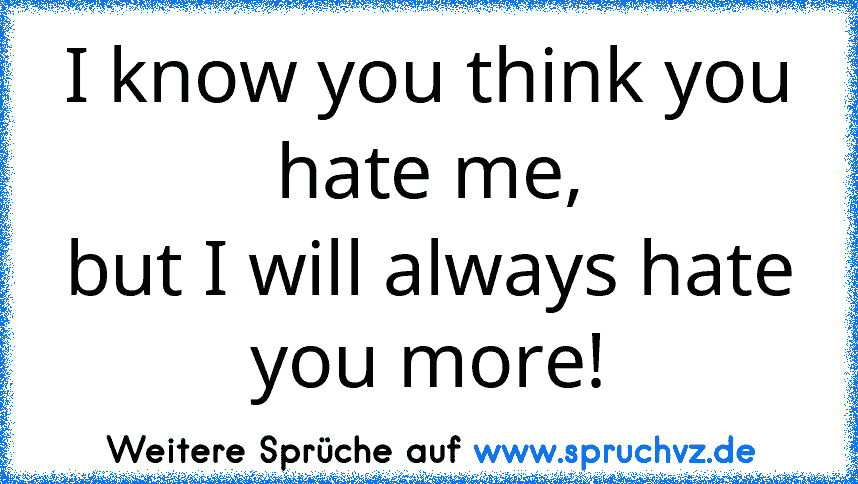 I know you think you hate me,
but I will always hate you more!