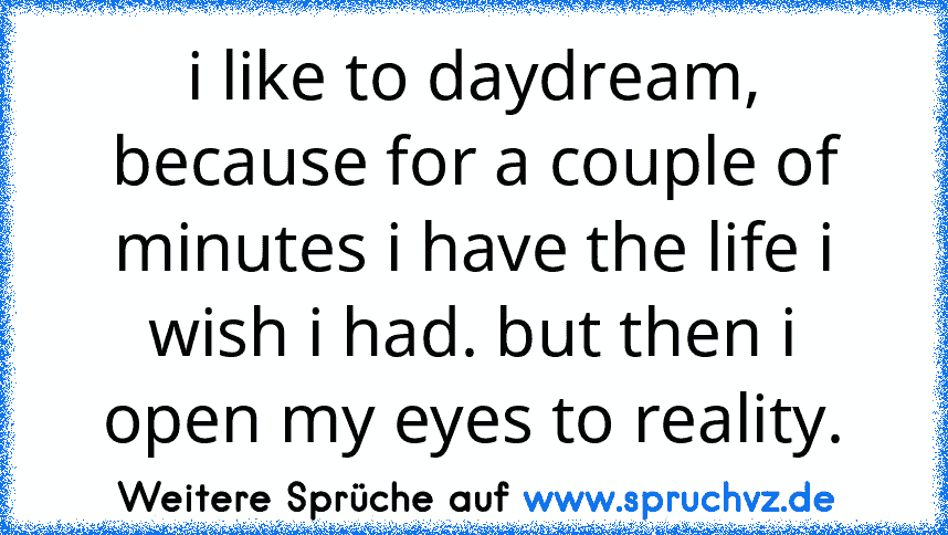 i like to daydream, because for a couple of minutes i have the life i wish i had. but then i open my eyes to reality.