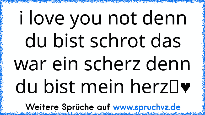 i love you not denn du bist schrot das war ein scherz denn du bist mein herz♡♥