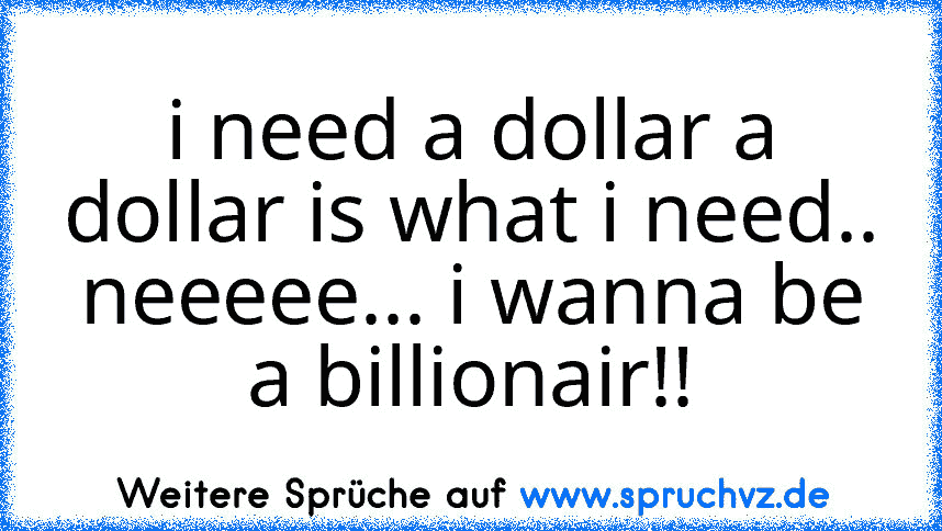 i need a dollar a dollar is what i need.. neeeee... i wanna be a billionair!!