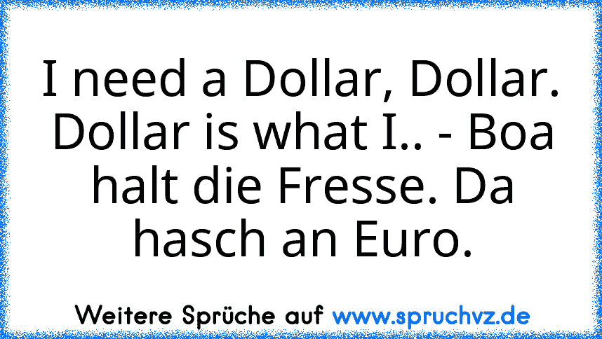 I need a Dollar, Dollar. Dollar is what I.. - Boa halt die Fresse. Da hasch an Euro.