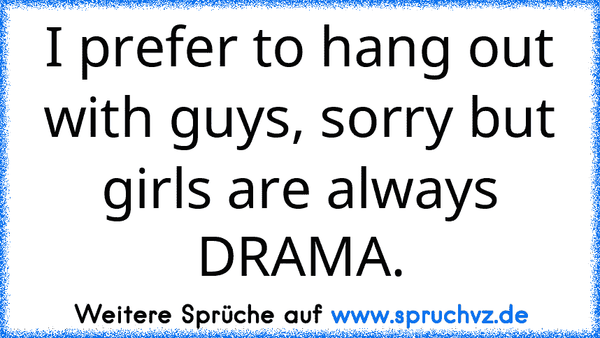 I prefer to hang out with guys, sorry but girls are always DRAMA.