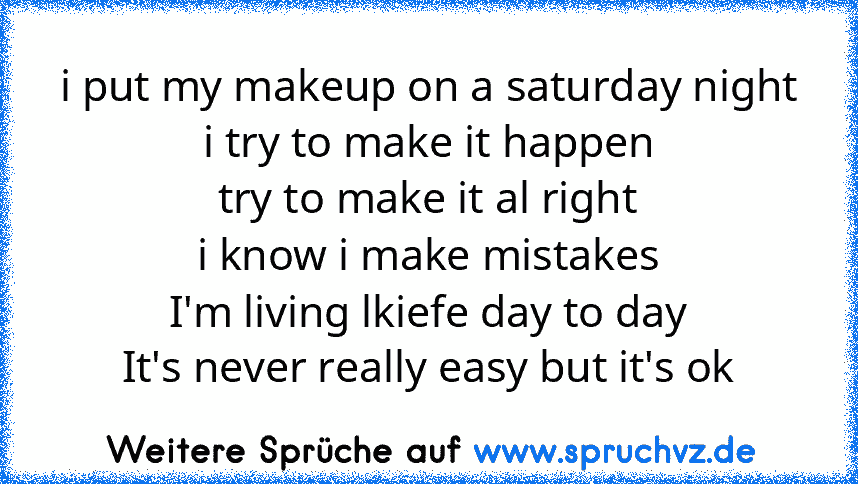 i put my makeup on a saturday night
i try to make it happen
try to make it al right
i know i make mistakes
I'm living lkiefe day to day
It's never really easy but it's ok