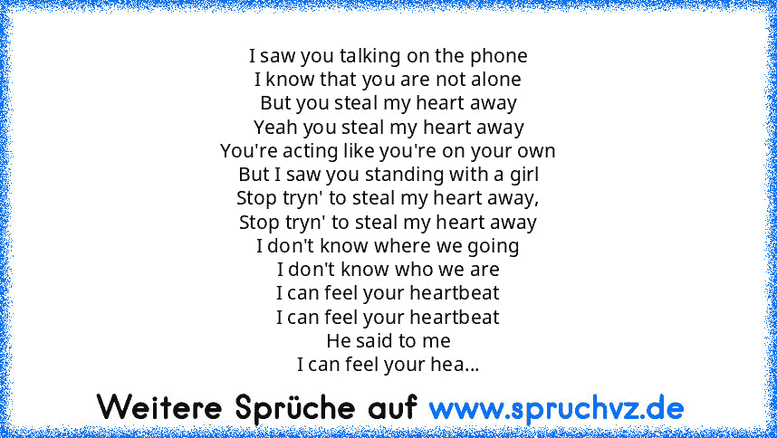 I saw you talking on the phone
I know that you are not alone
But you steal my heart away
Yeah you steal my heart away
You're acting like you're on your own
But I saw you standing with a girl
Stop tryn' to steal my heart away,
Stop tryn' to steal my heart away
I don't know where we going
I don't know who we are
I can feel your heartbeat
I can feel your heartbeat
He said to me
I can feel your hea...