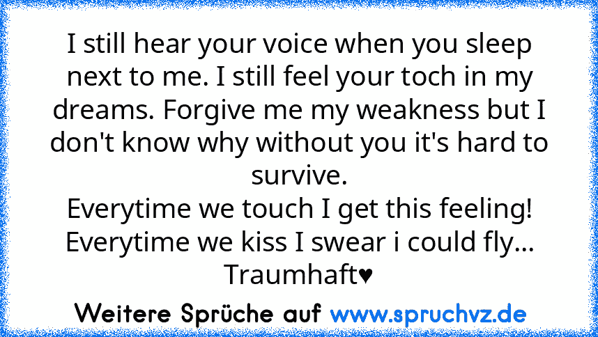 I still hear your voice when you sleep next to me. I still feel your toch in my dreams. Forgive me my weakness but I don't know why without you it's hard to survive.
Everytime we touch I get this feeling! Everytime we kiss I swear i could fly...
Traumhaft♥